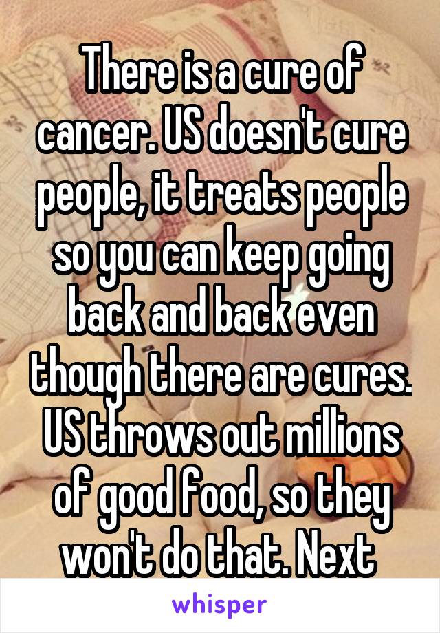 There is a cure of cancer. US doesn't cure people, it treats people so you can keep going back and back even though there are cures. US throws out millions of good food, so they won't do that. Next 