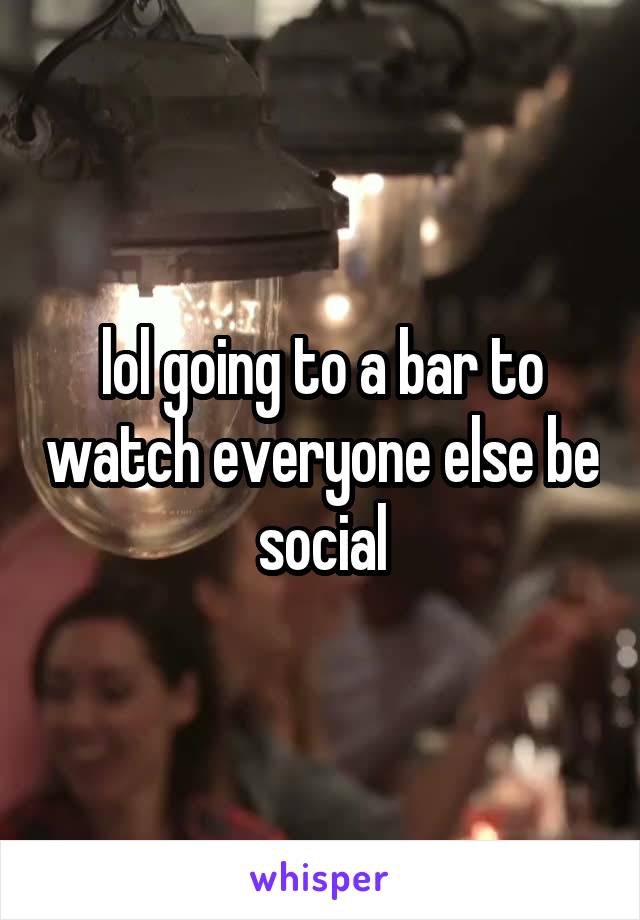 lol going to a bar to watch everyone else be social