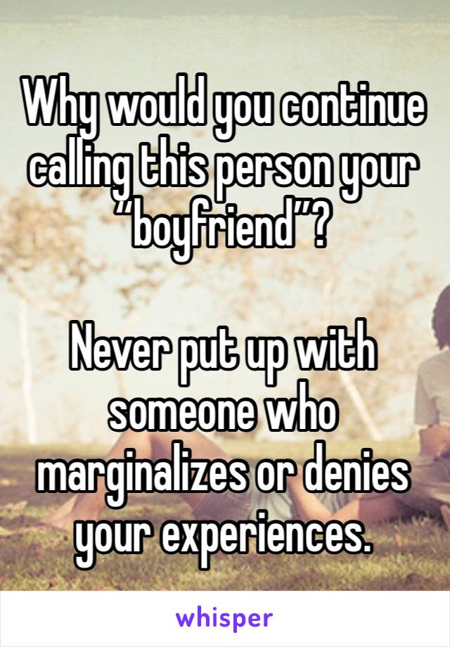 Why would you continue calling this person your “boyfriend”?

Never put up with someone who marginalizes or denies your experiences.
