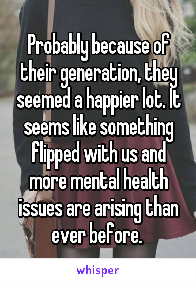 Probably because of their generation, they seemed a happier lot. It seems like something flipped with us and more mental health issues are arising than ever before. 