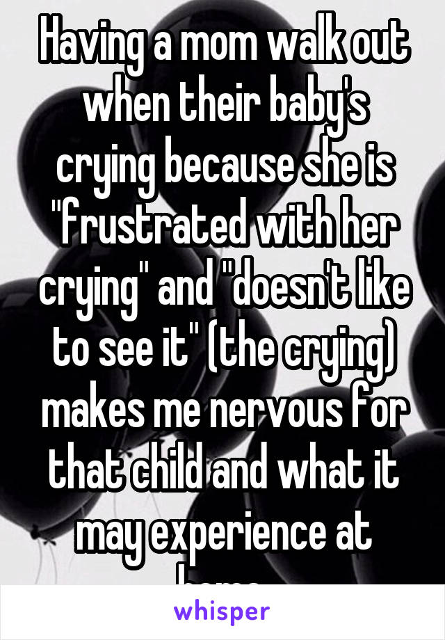 Having a mom walk out when their baby's crying because she is "frustrated with her crying" and "doesn't like to see it" (the crying) makes me nervous for that child and what it may experience at home.