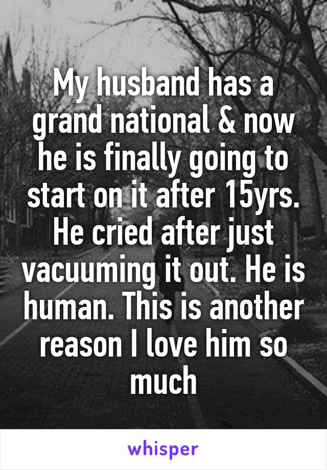 My husband has a grand national & now he is finally going to start on it after 15yrs. He cried after just vacuuming it out. He is human. This is another reason I love him so much