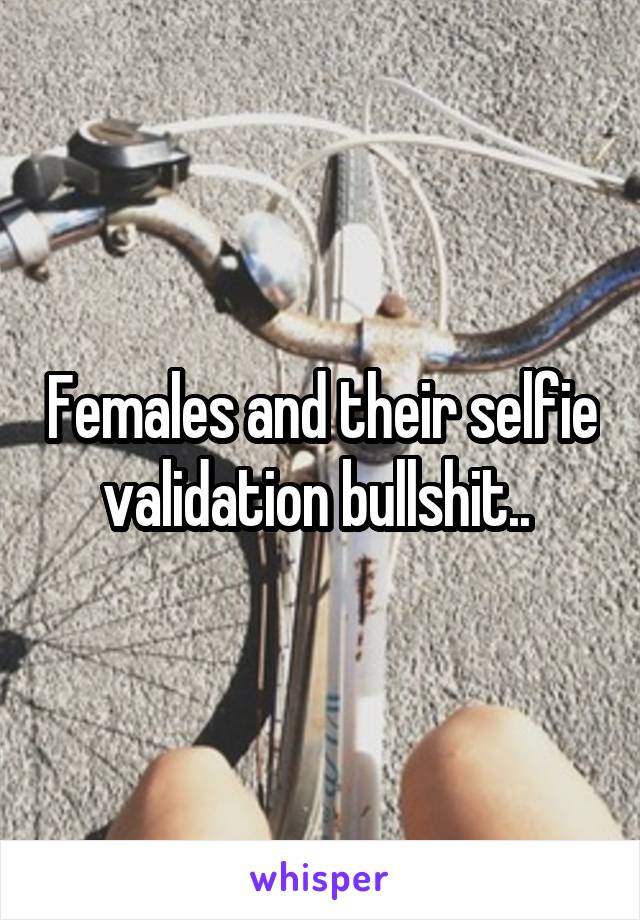 Females and their selfie validation bullshit.. 