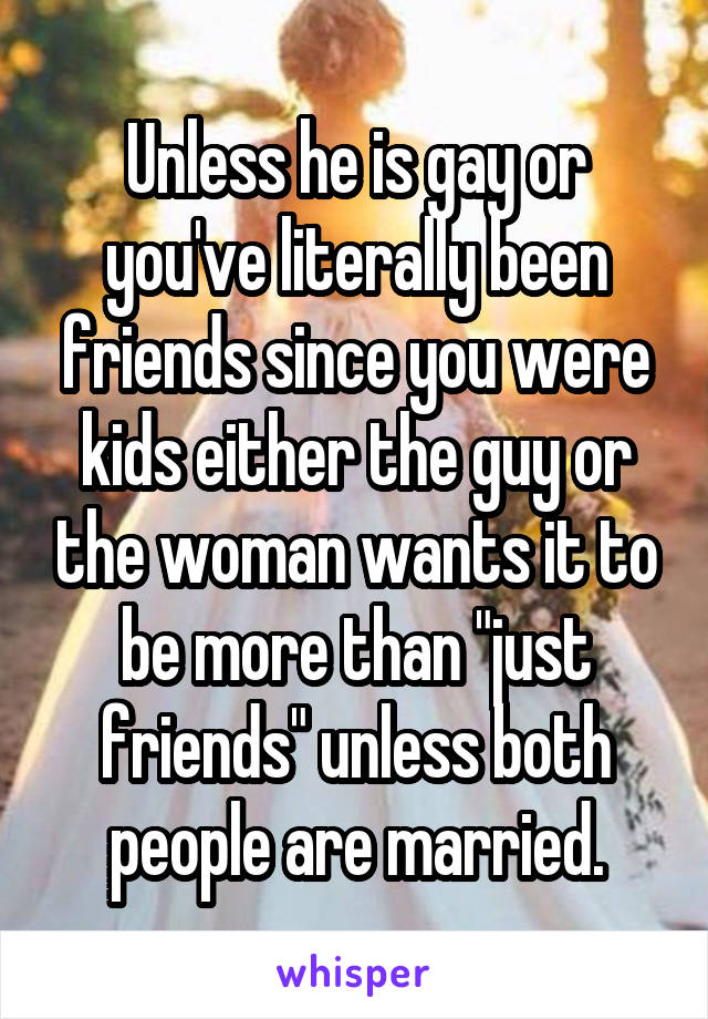 Unless he is gay or you've literally been friends since you were kids either the guy or the woman wants it to be more than "just friends" unless both people are married.