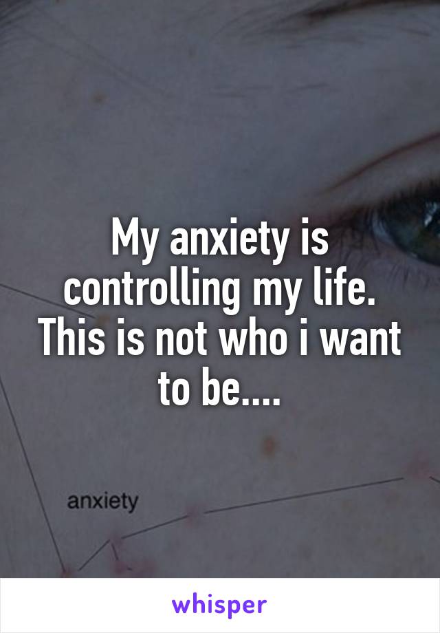 My anxiety is controlling my life. This is not who i want to be....