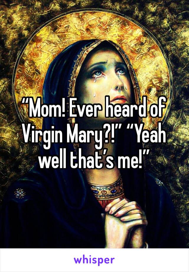 “Mom! Ever heard of Virgin Mary?!” “Yeah well that’s me!”
