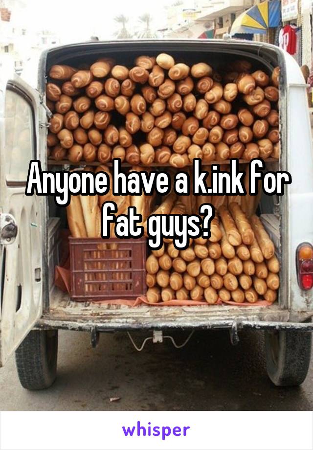 Anyone have a k.ink for fat guys?
