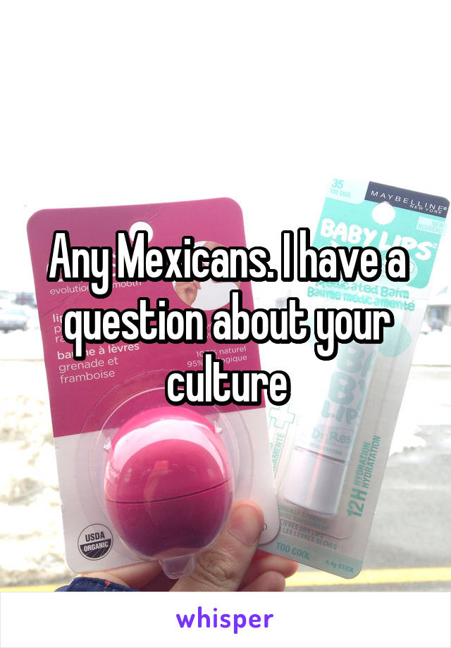 Any Mexicans. I have a question about your culture