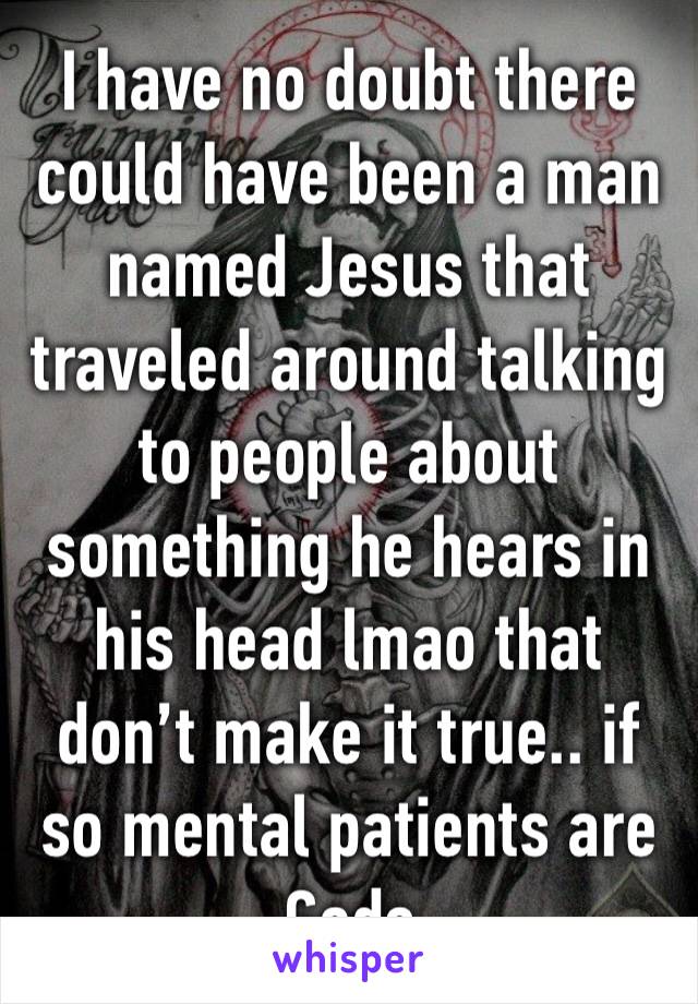I have no doubt there could have been a man named Jesus that traveled around talking to people about something he hears in his head lmao that don’t make it true.. if so mental patients are Gods