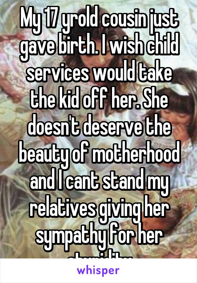 My 17 yrold cousin just gave birth. I wish child services would take the kid off her. She doesn't deserve the beauty of motherhood and I cant stand my relatives giving her sympathy for her stupidity