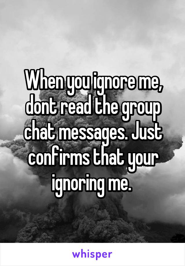 When you ignore me, dont read the group chat messages. Just confirms that your ignoring me. 
