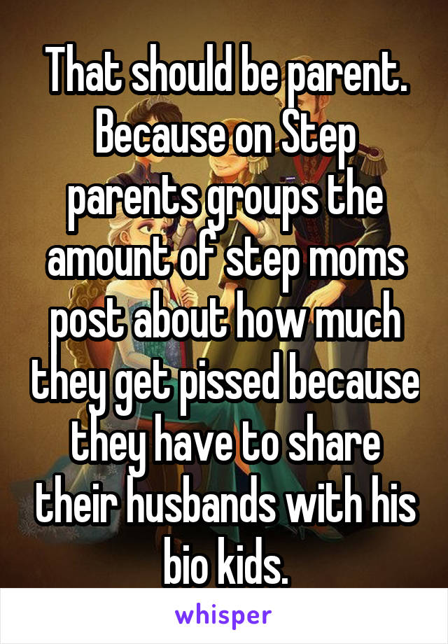 That should be parent. Because on Step parents groups the amount of step moms post about how much they get pissed because they have to share their husbands with his bio kids.