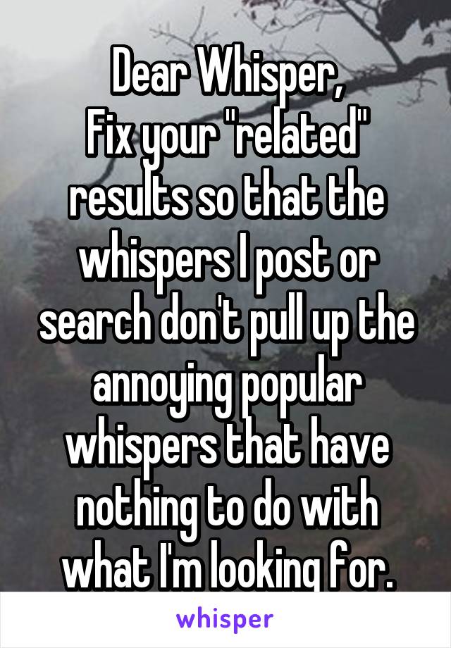 Dear Whisper,
Fix your "related" results so that the whispers I post or search don't pull up the annoying popular whispers that have nothing to do with what I'm looking for.