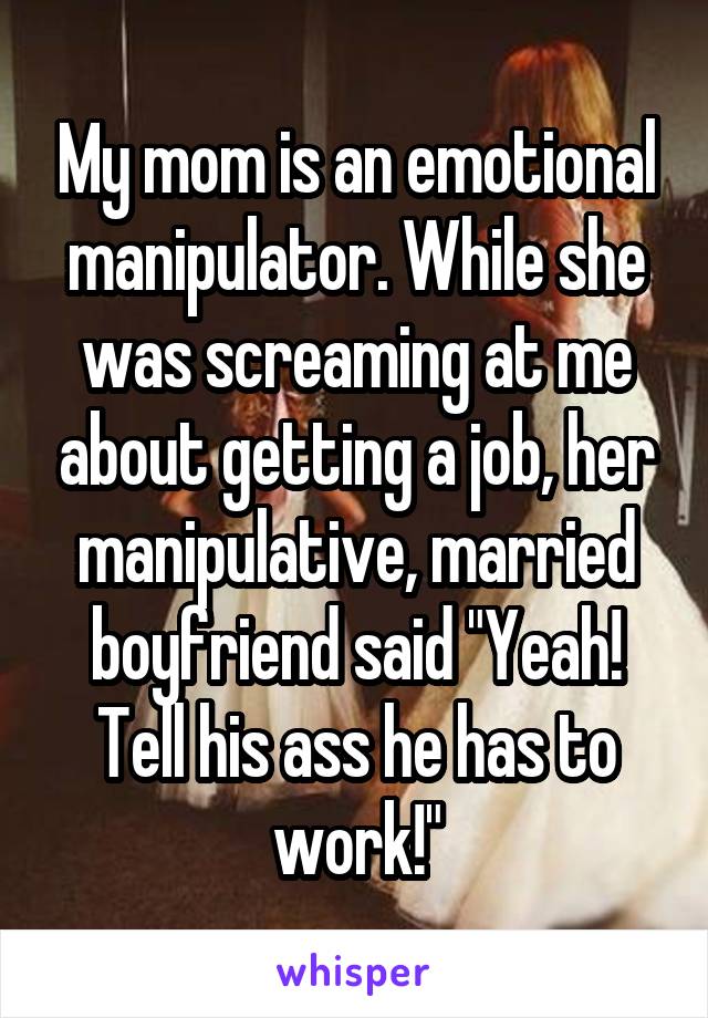 My mom is an emotional manipulator. While she was screaming at me about getting a job, her manipulative, married boyfriend said "Yeah! Tell his ass he has to work!"
