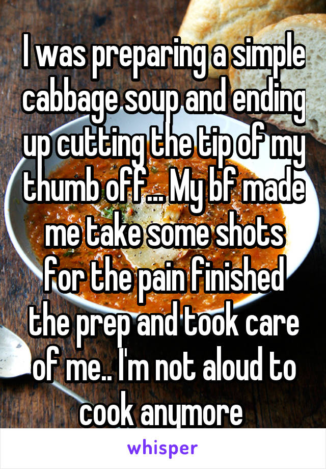 I was preparing a simple cabbage soup and ending up cutting the tip of my thumb off... My bf made me take some shots for the pain finished the prep and took care of me.. I'm not aloud to cook anymore 