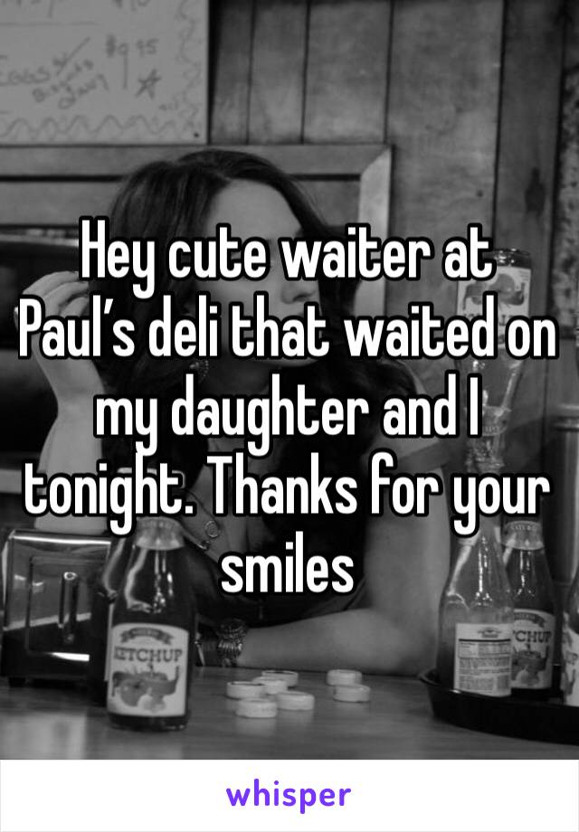 Hey cute waiter at Paul’s deli that waited on my daughter and I tonight. Thanks for your smiles 