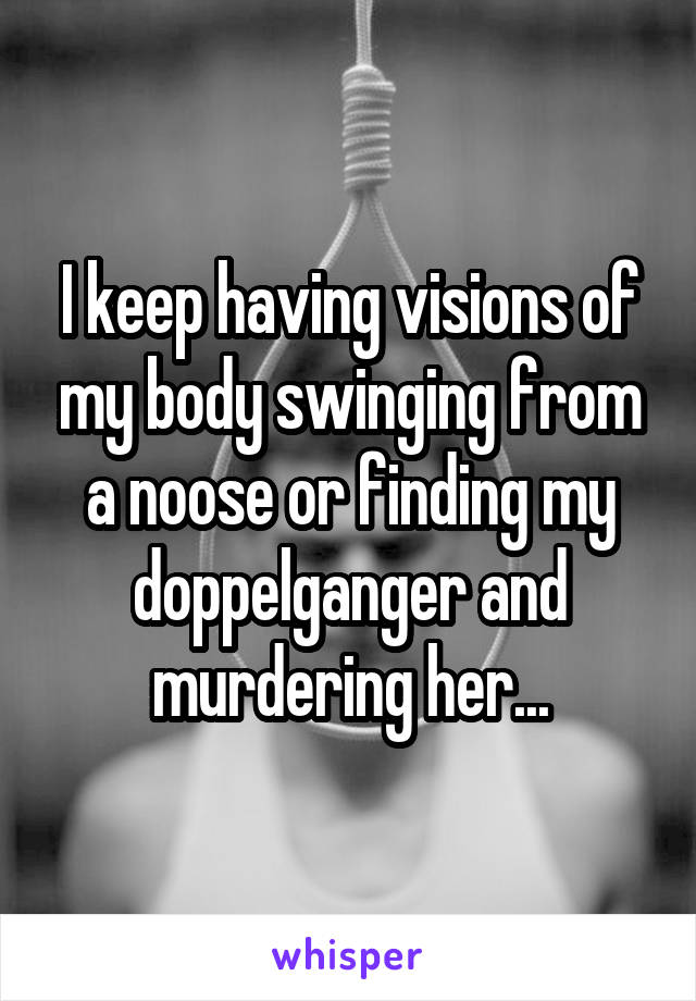 I keep having visions of my body swinging from a noose or finding my doppelganger and murdering her...