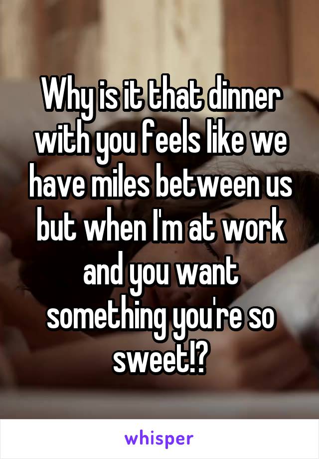 Why is it that dinner with you feels like we have miles between us but when I'm at work and you want something you're so sweet!?