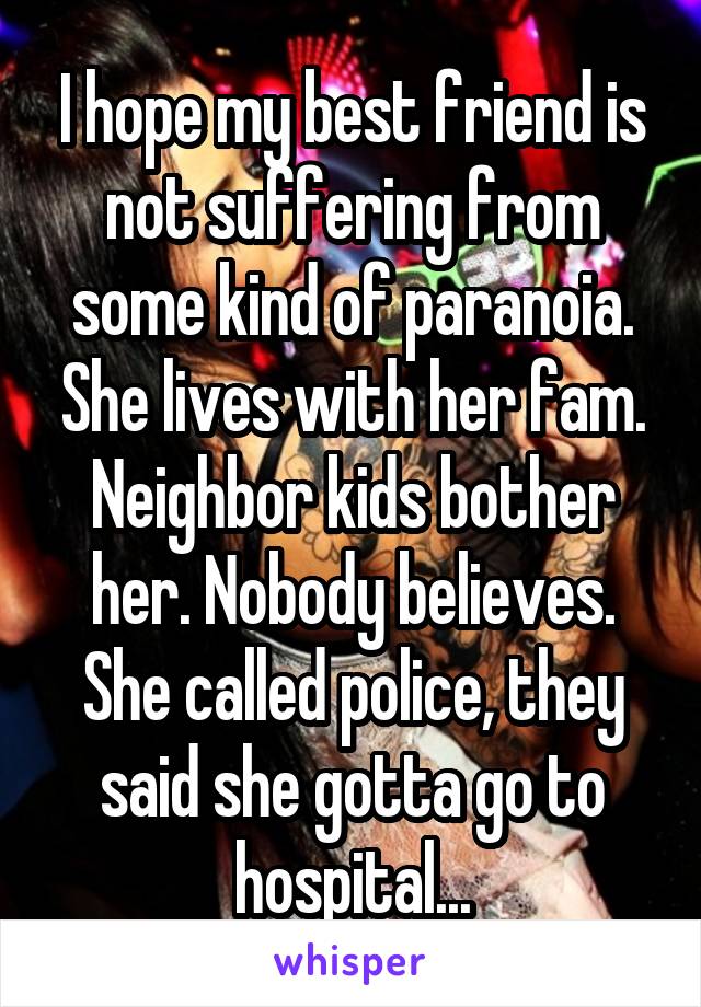I hope my best friend is not suffering from some kind of paranoia. She lives with her fam. Neighbor kids bother her. Nobody believes. She called police, they said she gotta go to hospital...