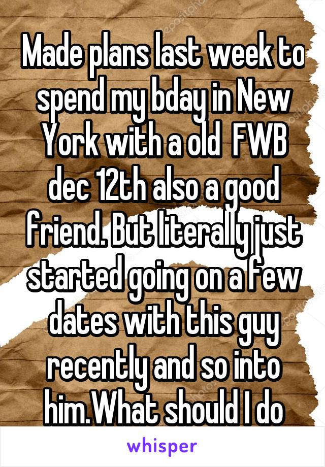Made plans last week to spend my bday in New York with a old  FWB dec 12th also a good friend. But literally just started going on a few dates with this guy recently and so into him.What should I do