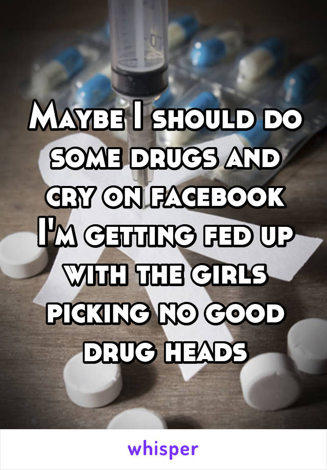 Maybe I should do some drugs and cry on facebook I'm getting fed up with the girls picking no good drug heads