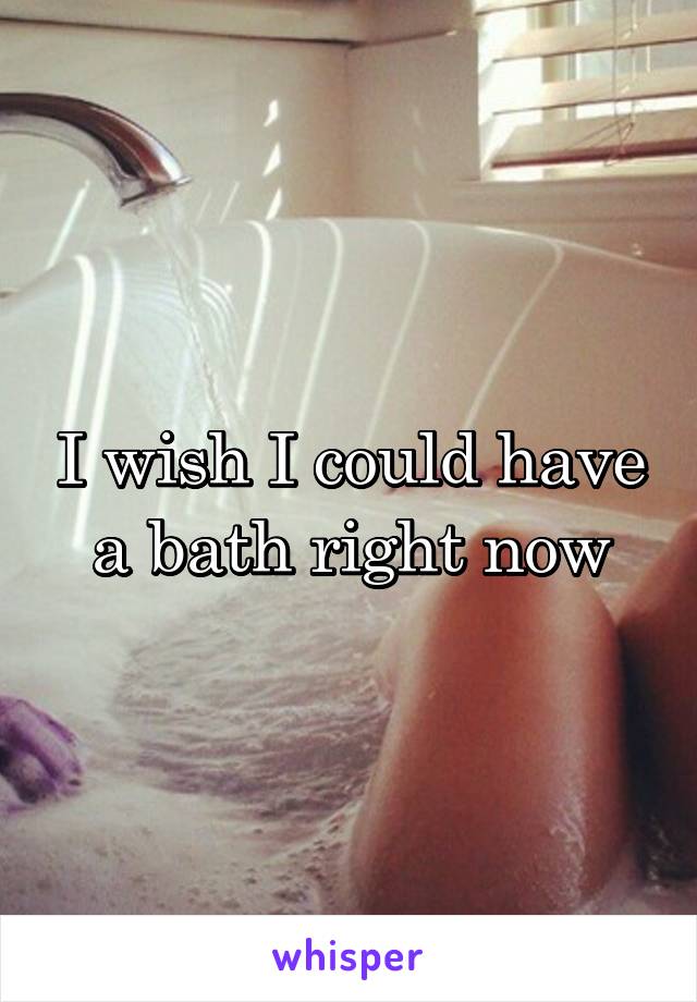 I wish I could have a bath right now
