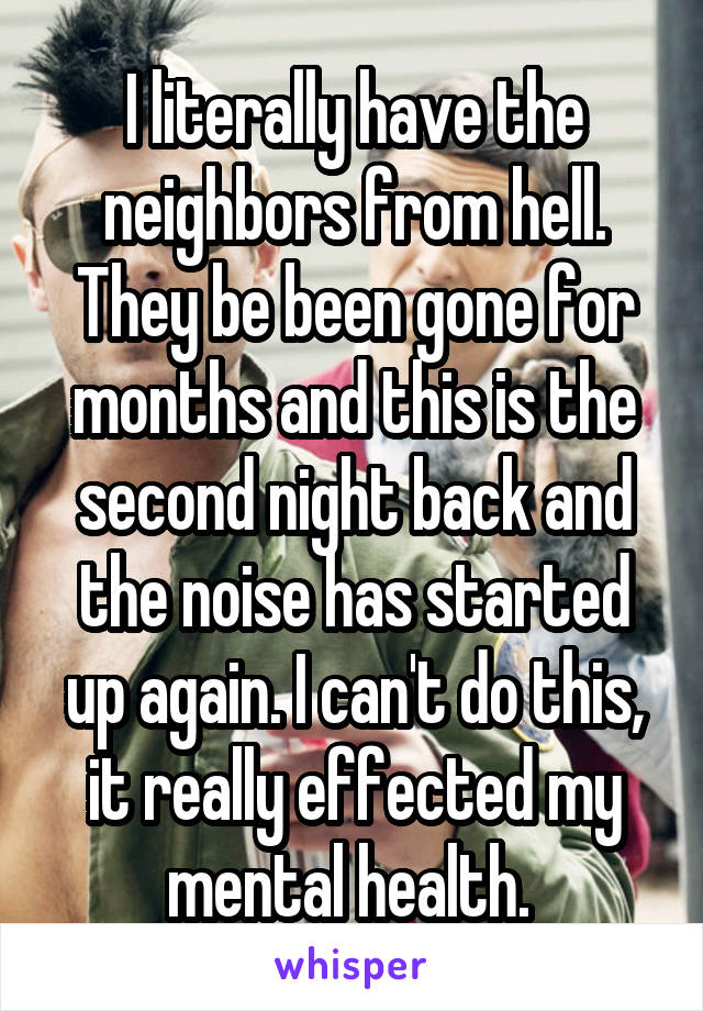 I literally have the neighbors from hell. They be been gone for months and this is the second night back and the noise has started up again. I can't do this, it really effected my mental health. 