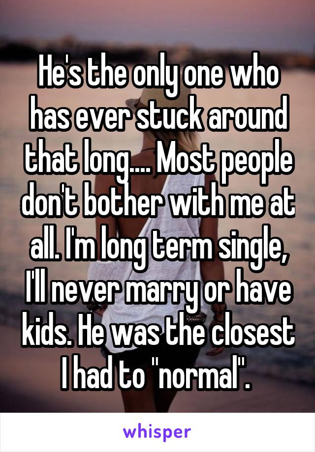 He's the only one who has ever stuck around that long.... Most people don't bother with me at all. I'm long term single, I'll never marry or have kids. He was the closest I had to "normal". 