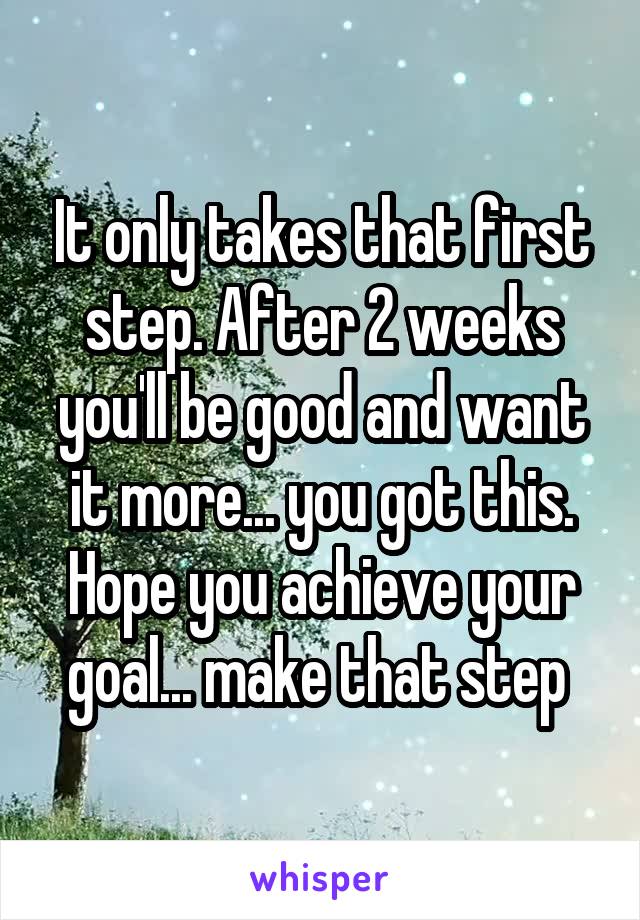 It only takes that first step. After 2 weeks you'll be good and want it more... you got this. Hope you achieve your goal... make that step 