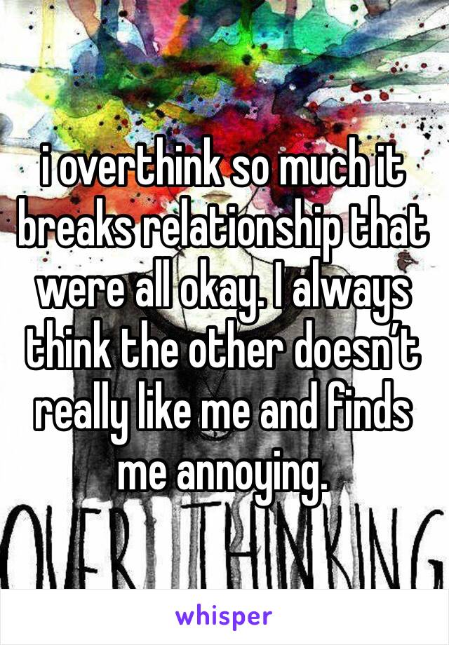 i overthink so much it breaks relationship that were all okay. I always think the other doesn’t really like me and finds me annoying.