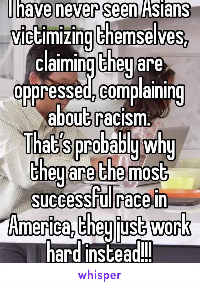 I have never seen Asians victimizing themselves, claiming they are oppressed, complaining about racism.
That’s probably why they are the most successful race in America, they just work hard instead!!!