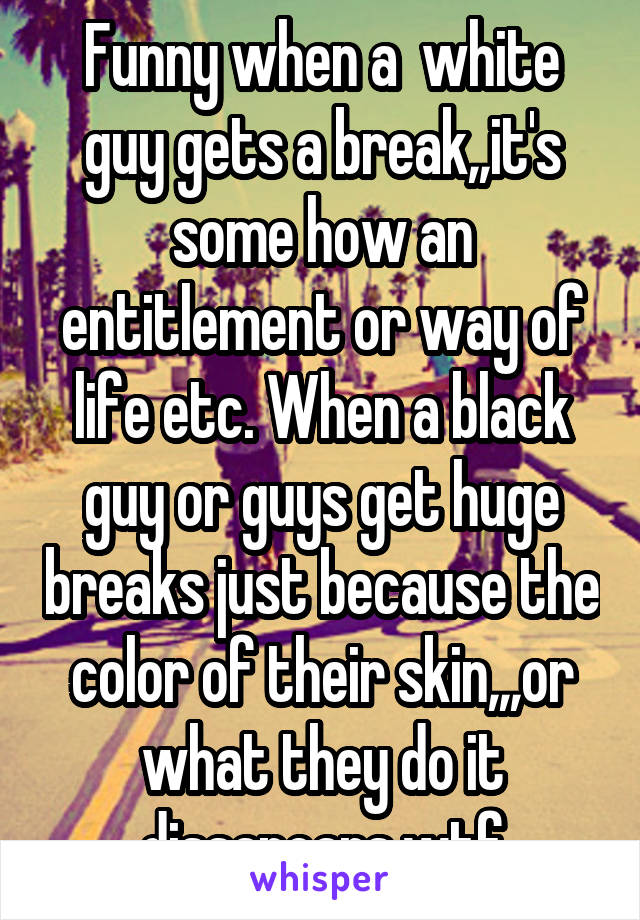 Funny when a  white guy gets a break,,it's some how an entitlement or way of life etc. When a black guy or guys get huge breaks just because the color of their skin,,,or what they do it dissapears.wtf