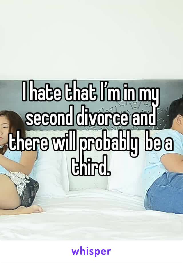 I hate that I’m in my second divorce and there will probably  be a third.
