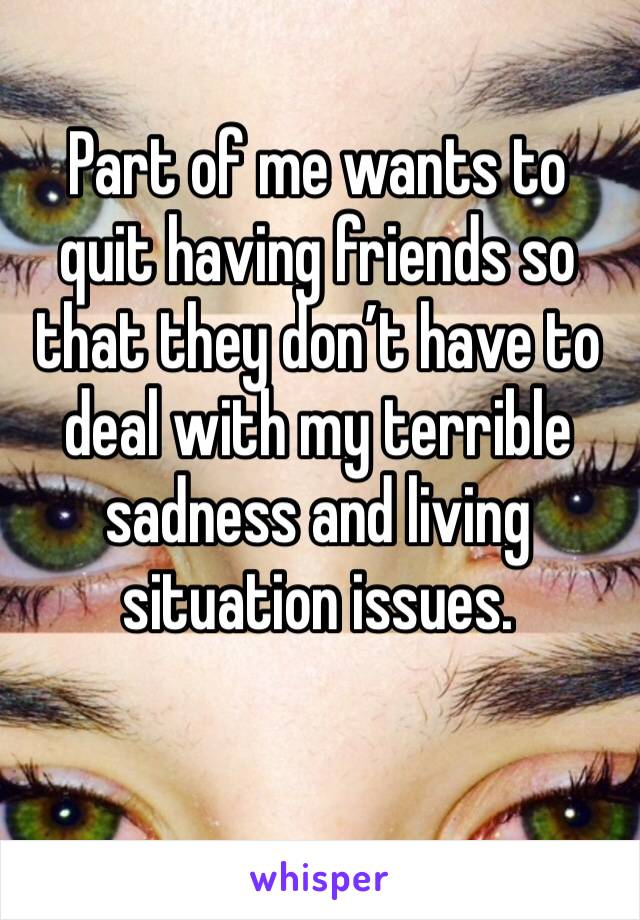 Part of me wants to quit having friends so that they don’t have to deal with my terrible sadness and living situation issues.