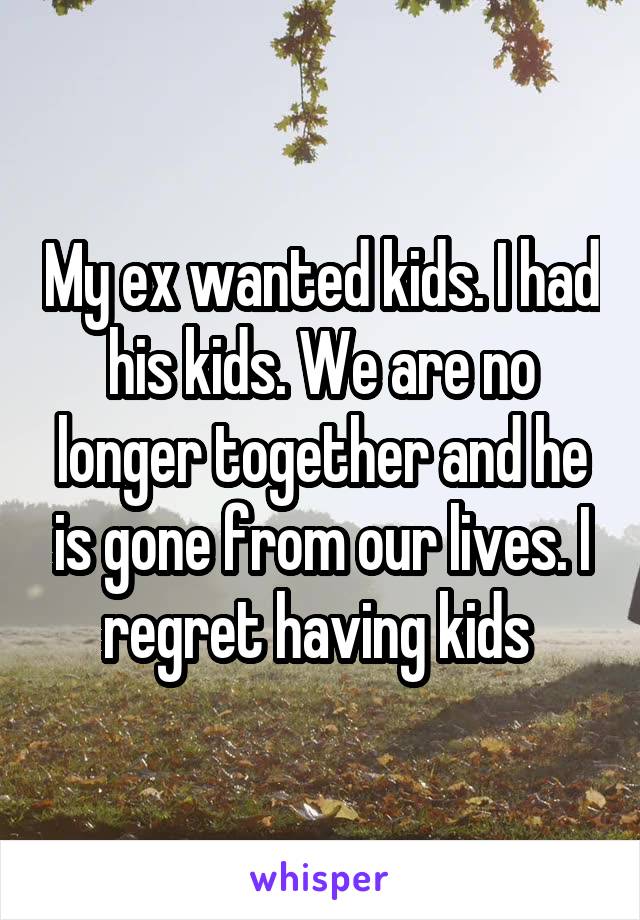 My ex wanted kids. I had his kids. We are no longer together and he is gone from our lives. I regret having kids 