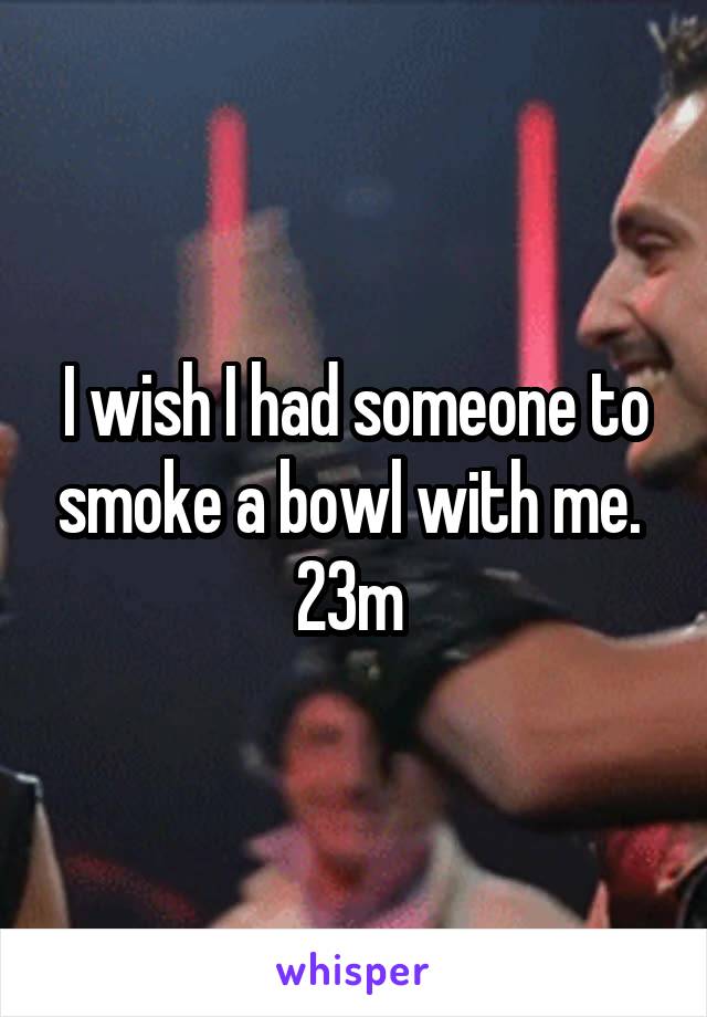 I wish I had someone to smoke a bowl with me. 
23m 