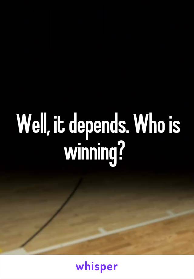 Well, it depends. Who is winning?  