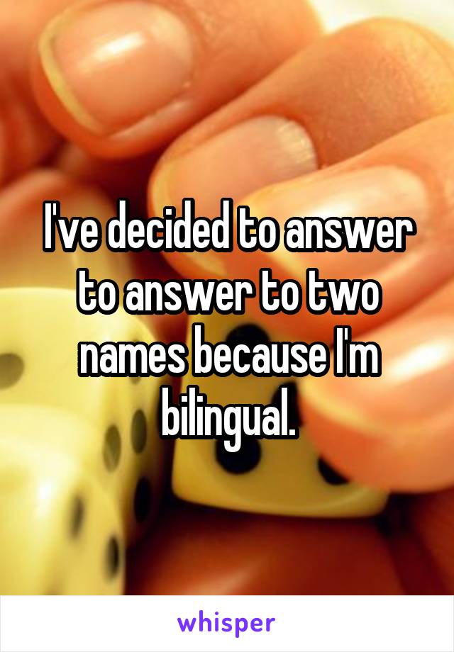 I've decided to answer to answer to two names because I'm bilingual.