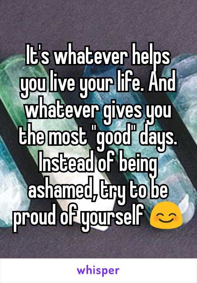 It's whatever helps you live your life. And whatever gives you the most "good" days. Instead of being ashamed, try to be proud of yourself 😊