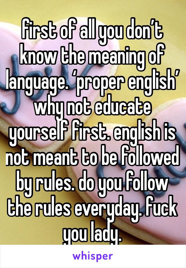first of all you don’t know the meaning of language. ‘proper english’
why not educate yourself first. english is not meant to be followed by rules. do you follow the rules everyday. fuck you lady. 