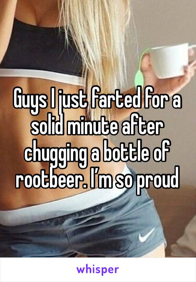 Guys I just farted for a solid minute after chugging a bottle of rootbeer. I’m so proud 