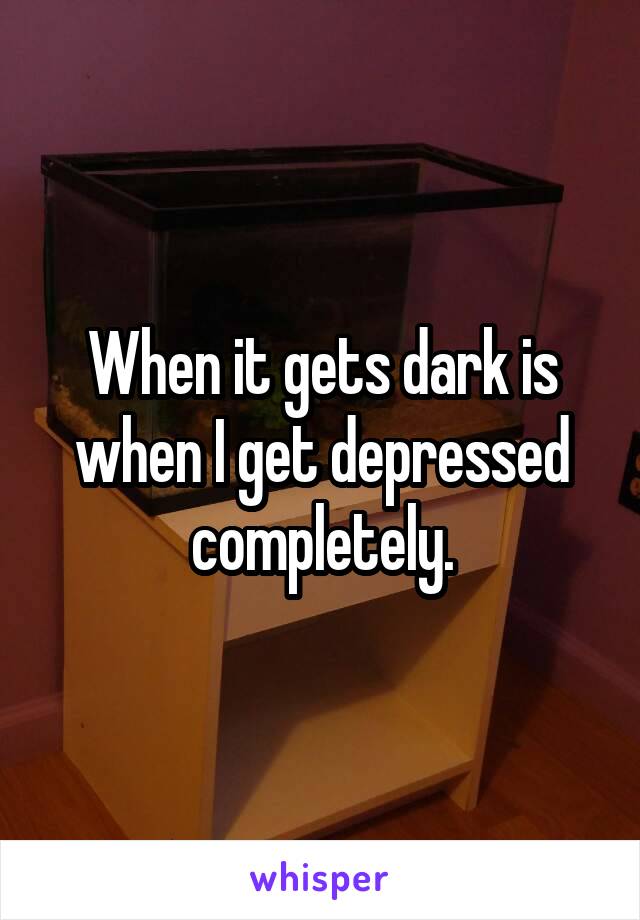 When it gets dark is when I get depressed completely.