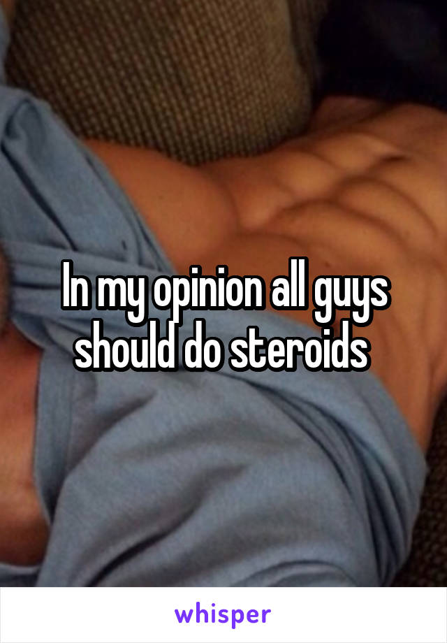 In my opinion all guys should do steroids 