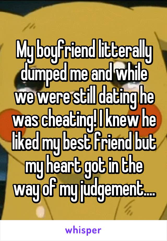 My boyfriend litterally dumped me and while we were still dating he was cheating! I knew he liked my best friend but my heart got in the way of my judgement....