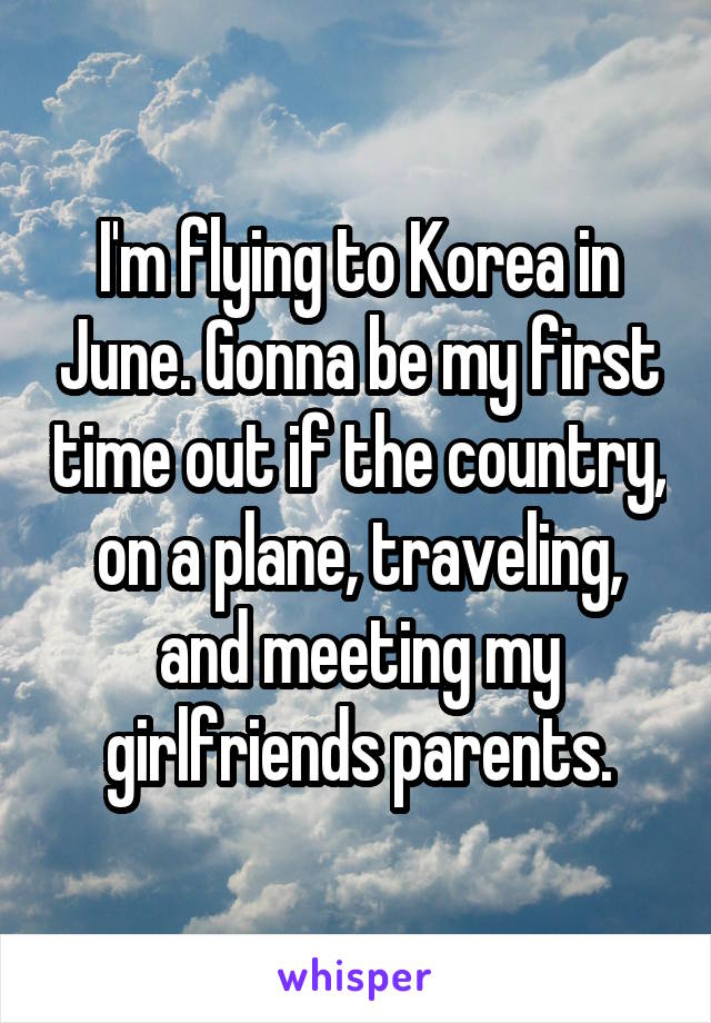 I'm flying to Korea in June. Gonna be my first time out if the country, on a plane, traveling, and meeting my girlfriends parents.