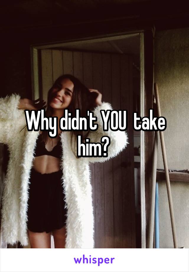 Why didn't YOU  take him? 