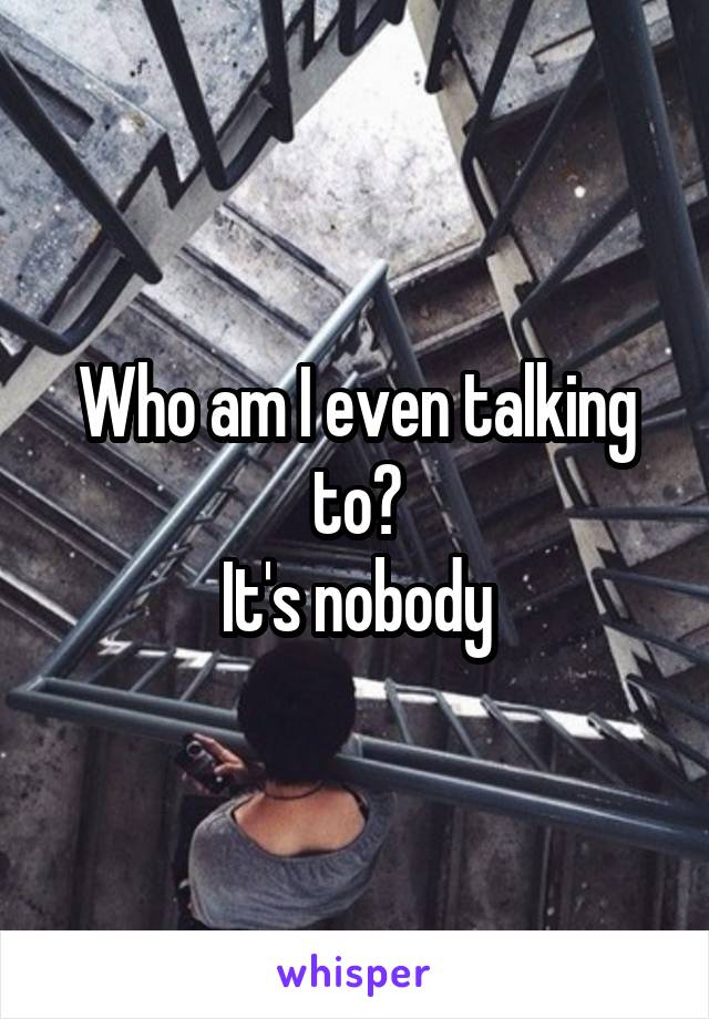 Who am I even talking to?
It's nobody