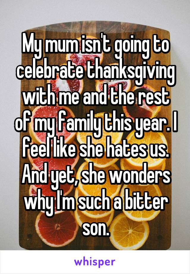 My mum isn't going to celebrate thanksgiving with me and the rest of my family this year. I feel like she hates us. And yet, she wonders why I'm such a bitter son.