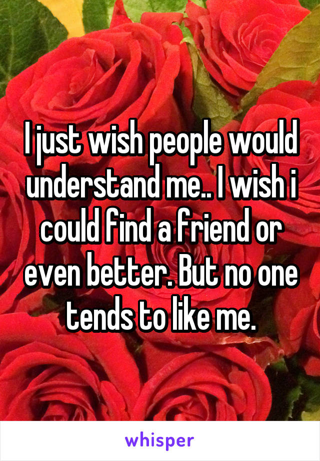 I just wish people would understand me.. I wish i could find a friend or even better. But no one tends to like me.