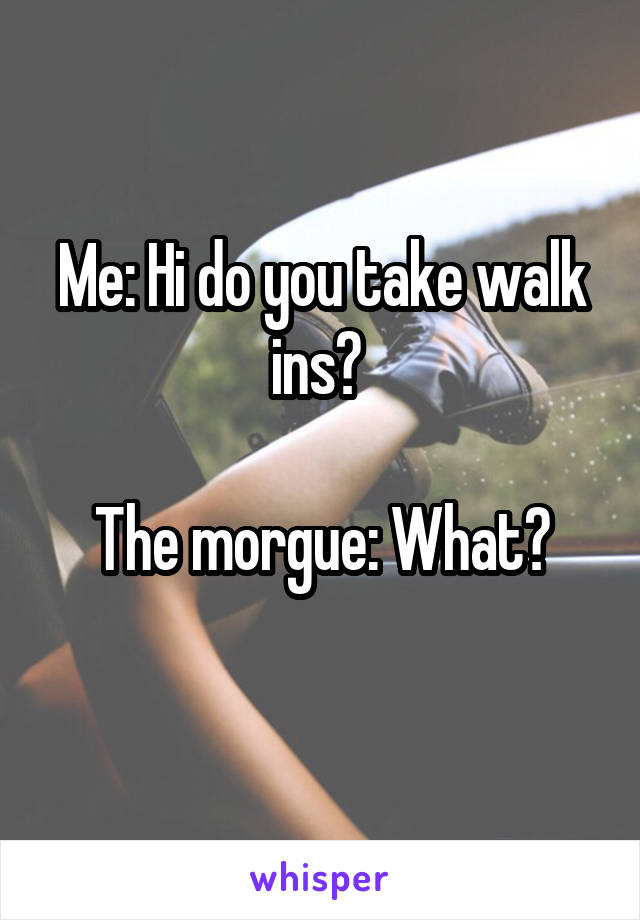 Me: Hi do you take walk ins? 

The morgue: What?
